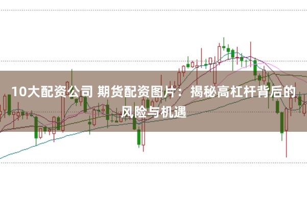 10大配资公司 期货配资图片：揭秘高杠杆背后的风险与机遇