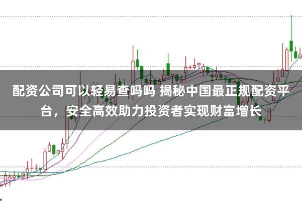 配资公司可以轻易查吗吗 揭秘中国最正规配资平台，安全高效助力投资者实现财富增长