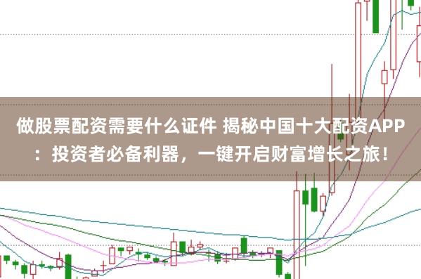 做股票配资需要什么证件 揭秘中国十大配资APP：投资者必备利器，一键开启财富增长之旅！