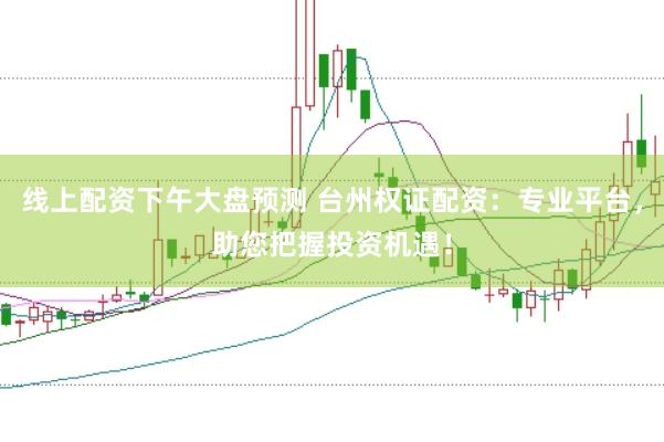 线上配资下午大盘预测 台州权证配资：专业平台，助您把握投资机遇！