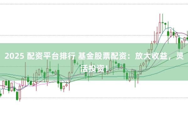 2025 配资平台排行 基金股票配资：放大收益，灵活投资！