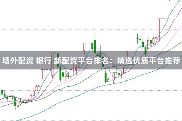 场外配资 银行 新配资平台排名：精选优质平台推荐