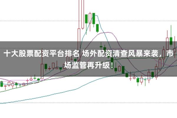 十大股票配资平台排名 场外配资清查风暴来袭，市场监管再升级！