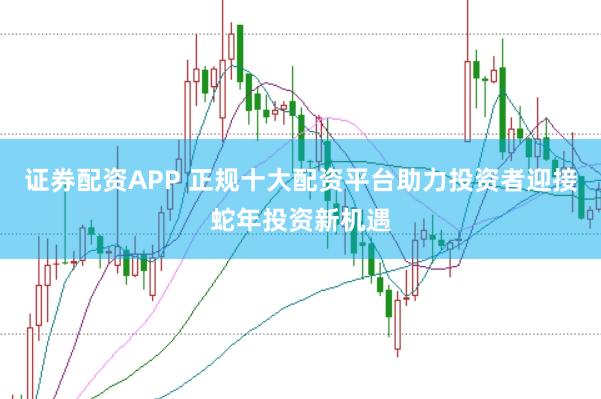 证券配资APP 正规十大配资平台助力投资者迎接蛇年投资新机遇