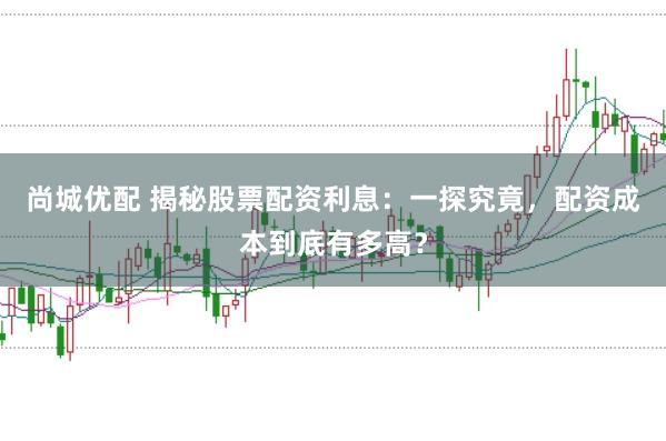 尚城优配 揭秘股票配资利息：一探究竟，配资成本到底有多高？