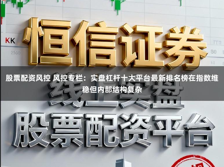 股票配资风控 风控专栏：实盘杠杆十大平台最新排名榜在指数维稳但内部结构复杂