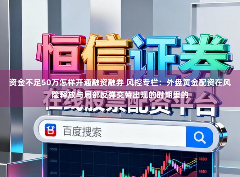 资金不足50万怎样开通融资融券 风控专栏：外盘黄金配资在风险释放与局部反弹交替出现的时期里的
