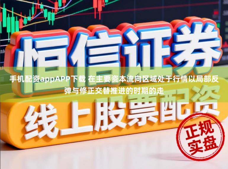 手机配资appAPP下载 在主要资本流向区域处于行情以局部反弹与修正交替推进的时期的走