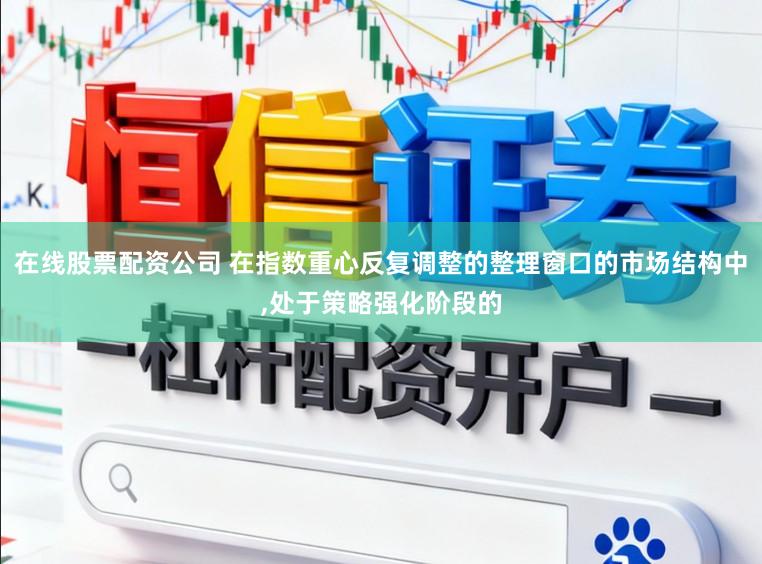 在线股票配资公司 在指数重心反复调整的整理窗口的市场结构中,处于策略强化阶段的