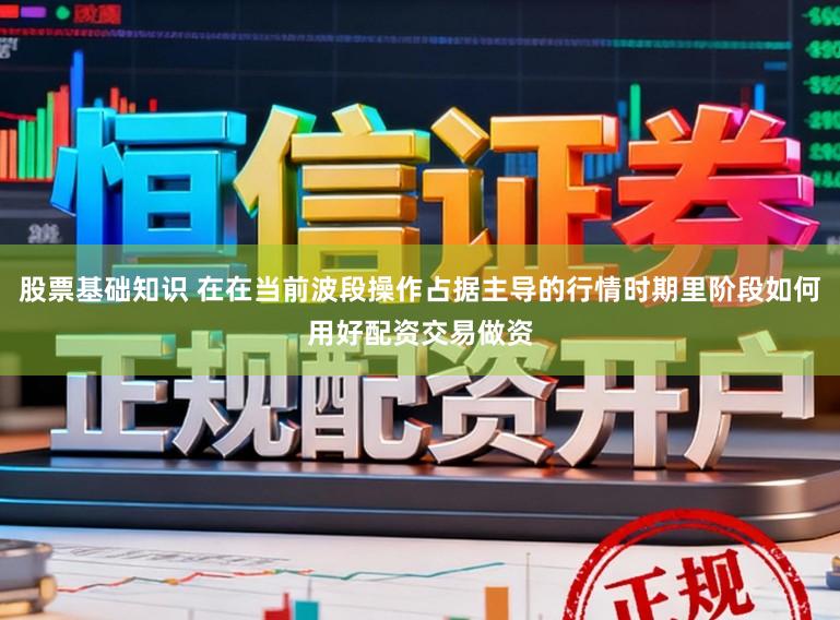股票基础知识 在在当前波段操作占据主导的行情时期里阶段如何用好配资交易做资
