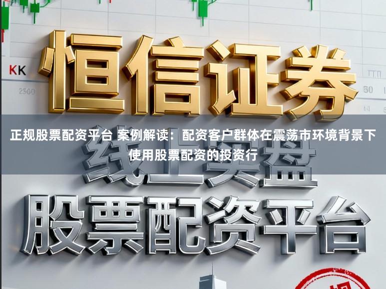 正规股票配资平台 案例解读:配资客户群体在震荡市环境背景下使用股票配资的投资行