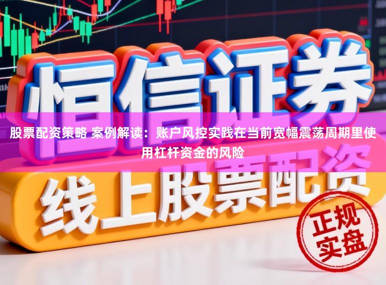 股票配资策略 案例解读：账户风控实践在当前宽幅震荡周期里使用杠杆资金的风险