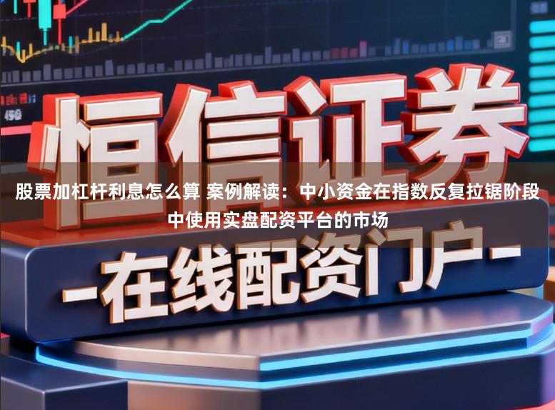 股票加杠杆利息怎么算 案例解读：中小资金在指数反复拉锯阶段中使用实盘配资平台的市场
